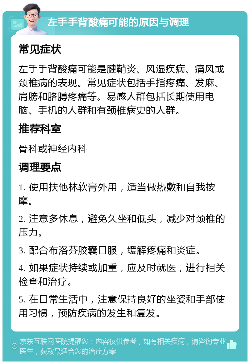 左手手背酸痛可能的原因与调理 常见症状 左手手背酸痛可能是腱鞘炎、风湿疾病、痛风或颈椎病的表现。常见症状包括手指疼痛、发麻、肩膀和胳膊疼痛等。易感人群包括长期使用电脑、手机的人群和有颈椎病史的人群。 推荐科室 骨科或神经内科 调理要点 1. 使用扶他林软膏外用，适当做热敷和自我按摩。 2. 注意多休息，避免久坐和低头，减少对颈椎的压力。 3. 配合布洛芬胶囊口服，缓解疼痛和炎症。 4. 如果症状持续或加重，应及时就医，进行相关检查和治疗。 5. 在日常生活中，注意保持良好的坐姿和手部使用习惯，预防疾病的发生和复发。