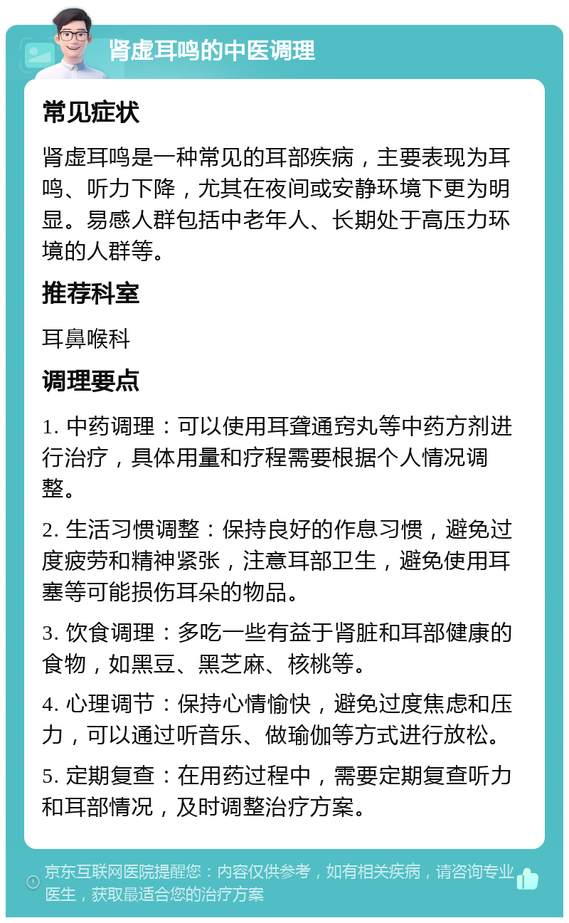 肾虚耳鸣的中医调理 常见症状 肾虚耳鸣是一种常见的耳部疾病，主要表现为耳鸣、听力下降，尤其在夜间或安静环境下更为明显。易感人群包括中老年人、长期处于高压力环境的人群等。 推荐科室 耳鼻喉科 调理要点 1. 中药调理：可以使用耳聋通窍丸等中药方剂进行治疗，具体用量和疗程需要根据个人情况调整。 2. 生活习惯调整：保持良好的作息习惯，避免过度疲劳和精神紧张，注意耳部卫生，避免使用耳塞等可能损伤耳朵的物品。 3. 饮食调理：多吃一些有益于肾脏和耳部健康的食物，如黑豆、黑芝麻、核桃等。 4. 心理调节：保持心情愉快，避免过度焦虑和压力，可以通过听音乐、做瑜伽等方式进行放松。 5. 定期复查：在用药过程中，需要定期复查听力和耳部情况，及时调整治疗方案。