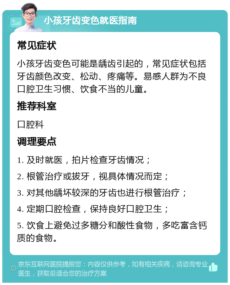 小孩牙齿变色就医指南 常见症状 小孩牙齿变色可能是龋齿引起的，常见症状包括牙齿颜色改变、松动、疼痛等。易感人群为不良口腔卫生习惯、饮食不当的儿童。 推荐科室 口腔科 调理要点 1. 及时就医，拍片检查牙齿情况； 2. 根管治疗或拔牙，视具体情况而定； 3. 对其他龋坏较深的牙齿也进行根管治疗； 4. 定期口腔检查，保持良好口腔卫生； 5. 饮食上避免过多糖分和酸性食物，多吃富含钙质的食物。