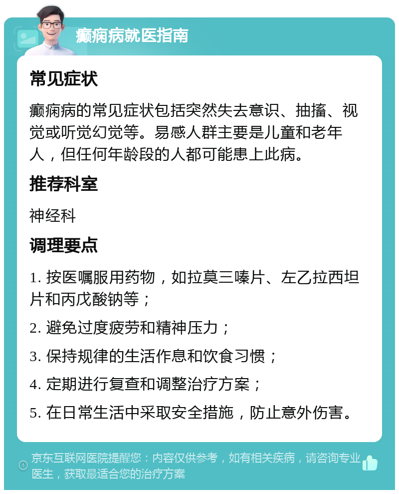 癫痫病就医指南 常见症状 癫痫病的常见症状包括突然失去意识、抽搐、视觉或听觉幻觉等。易感人群主要是儿童和老年人，但任何年龄段的人都可能患上此病。 推荐科室 神经科 调理要点 1. 按医嘱服用药物，如拉莫三嗪片、左乙拉西坦片和丙戊酸钠等； 2. 避免过度疲劳和精神压力； 3. 保持规律的生活作息和饮食习惯； 4. 定期进行复查和调整治疗方案； 5. 在日常生活中采取安全措施，防止意外伤害。