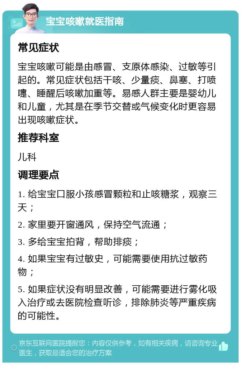 宝宝咳嗽就医指南 常见症状 宝宝咳嗽可能是由感冒、支原体感染、过敏等引起的。常见症状包括干咳、少量痰、鼻塞、打喷嚏、睡醒后咳嗽加重等。易感人群主要是婴幼儿和儿童，尤其是在季节交替或气候变化时更容易出现咳嗽症状。 推荐科室 儿科 调理要点 1. 给宝宝口服小孩感冒颗粒和止咳糖浆，观察三天； 2. 家里要开窗通风，保持空气流通； 3. 多给宝宝拍背，帮助排痰； 4. 如果宝宝有过敏史，可能需要使用抗过敏药物； 5. 如果症状没有明显改善，可能需要进行雾化吸入治疗或去医院检查听诊，排除肺炎等严重疾病的可能性。