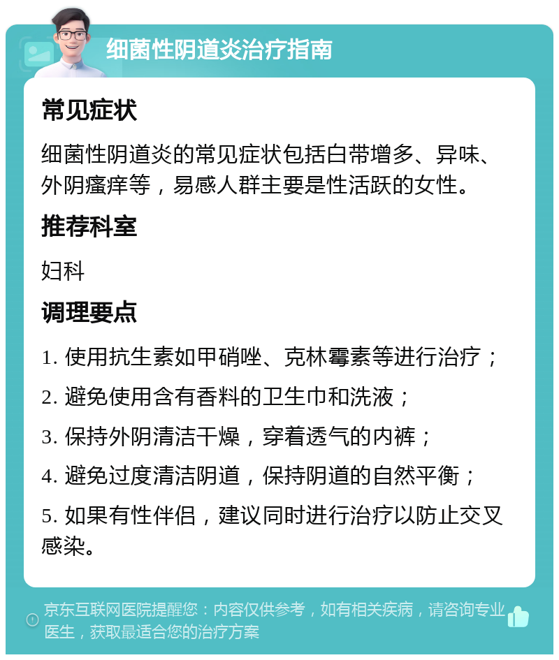 细菌性阴道炎治疗指南 常见症状 细菌性阴道炎的常见症状包括白带增多、异味、外阴瘙痒等，易感人群主要是性活跃的女性。 推荐科室 妇科 调理要点 1. 使用抗生素如甲硝唑、克林霉素等进行治疗； 2. 避免使用含有香料的卫生巾和洗液； 3. 保持外阴清洁干燥，穿着透气的内裤； 4. 避免过度清洁阴道，保持阴道的自然平衡； 5. 如果有性伴侣，建议同时进行治疗以防止交叉感染。