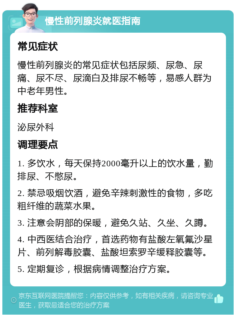 慢性前列腺炎就医指南 常见症状 慢性前列腺炎的常见症状包括尿频、尿急、尿痛、尿不尽、尿滴白及排尿不畅等，易感人群为中老年男性。 推荐科室 泌尿外科 调理要点 1. 多饮水，每天保持2000毫升以上的饮水量，勤排尿、不憋尿。 2. 禁忌吸烟饮酒，避免辛辣刺激性的食物，多吃粗纤维的蔬菜水果。 3. 注意会阴部的保暖，避免久站、久坐、久蹲。 4. 中西医结合治疗，首选药物有盐酸左氧氟沙星片、前列解毒胶囊、盐酸坦索罗辛缓释胶囊等。 5. 定期复诊，根据病情调整治疗方案。