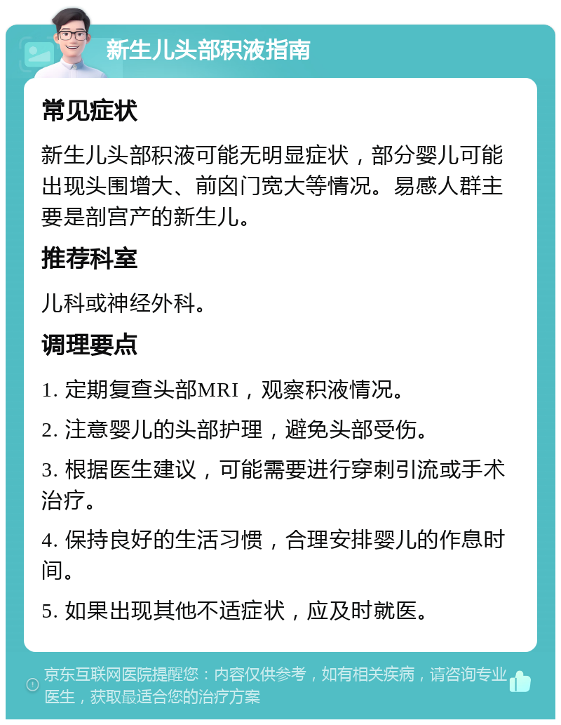 新生儿头部积液指南 常见症状 新生儿头部积液可能无明显症状，部分婴儿可能出现头围增大、前囟门宽大等情况。易感人群主要是剖宫产的新生儿。 推荐科室 儿科或神经外科。 调理要点 1. 定期复查头部MRI，观察积液情况。 2. 注意婴儿的头部护理，避免头部受伤。 3. 根据医生建议，可能需要进行穿刺引流或手术治疗。 4. 保持良好的生活习惯，合理安排婴儿的作息时间。 5. 如果出现其他不适症状，应及时就医。