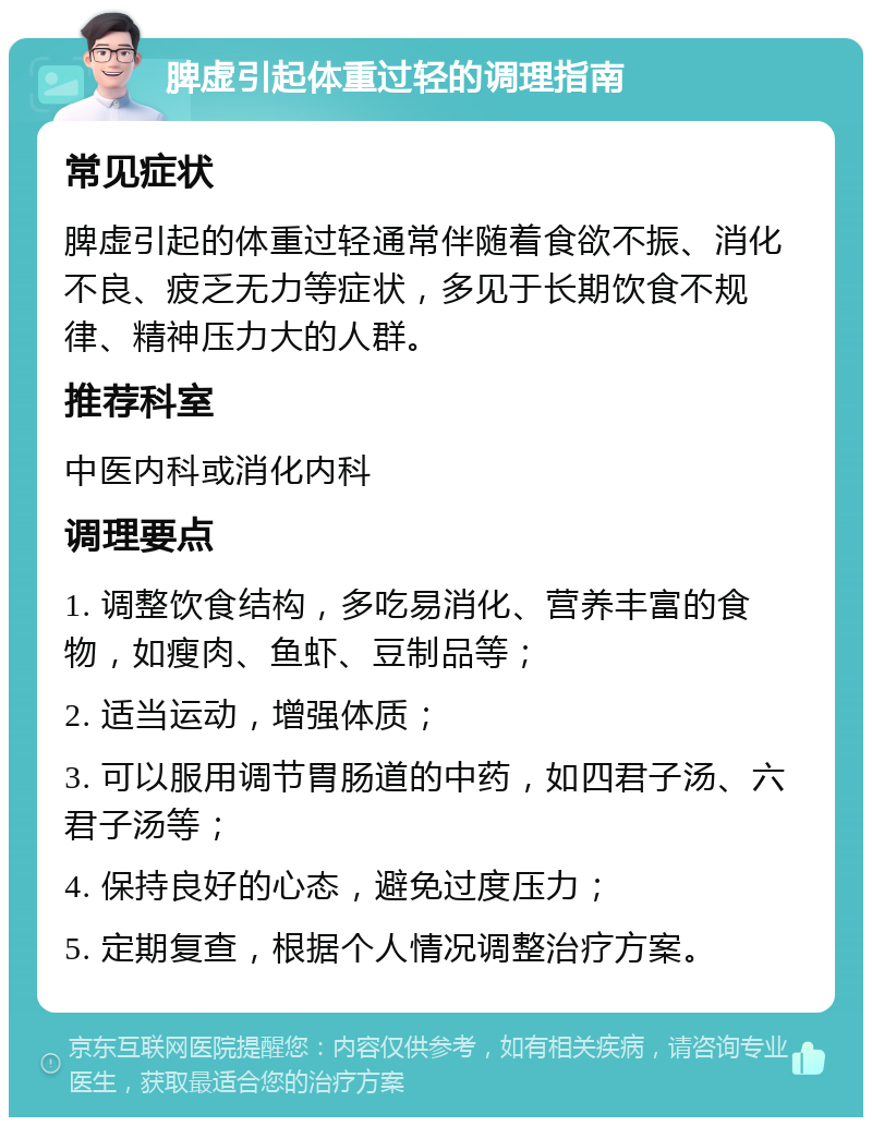 脾虚引起体重过轻的调理指南 常见症状 脾虚引起的体重过轻通常伴随着食欲不振、消化不良、疲乏无力等症状，多见于长期饮食不规律、精神压力大的人群。 推荐科室 中医内科或消化内科 调理要点 1. 调整饮食结构，多吃易消化、营养丰富的食物，如瘦肉、鱼虾、豆制品等； 2. 适当运动，增强体质； 3. 可以服用调节胃肠道的中药，如四君子汤、六君子汤等； 4. 保持良好的心态，避免过度压力； 5. 定期复查，根据个人情况调整治疗方案。