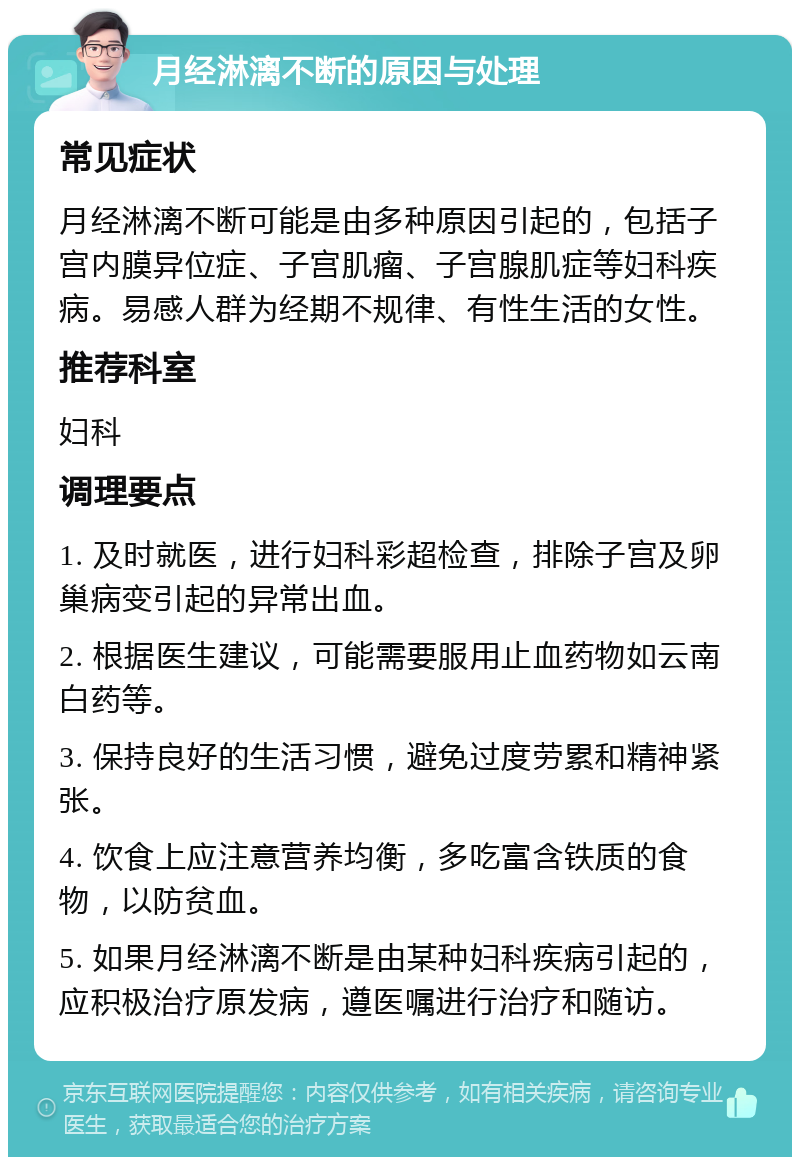 月经淋漓不断的原因与处理 常见症状 月经淋漓不断可能是由多种原因引起的，包括子宫内膜异位症、子宫肌瘤、子宫腺肌症等妇科疾病。易感人群为经期不规律、有性生活的女性。 推荐科室 妇科 调理要点 1. 及时就医，进行妇科彩超检查，排除子宫及卵巢病变引起的异常出血。 2. 根据医生建议，可能需要服用止血药物如云南白药等。 3. 保持良好的生活习惯，避免过度劳累和精神紧张。 4. 饮食上应注意营养均衡，多吃富含铁质的食物，以防贫血。 5. 如果月经淋漓不断是由某种妇科疾病引起的，应积极治疗原发病，遵医嘱进行治疗和随访。