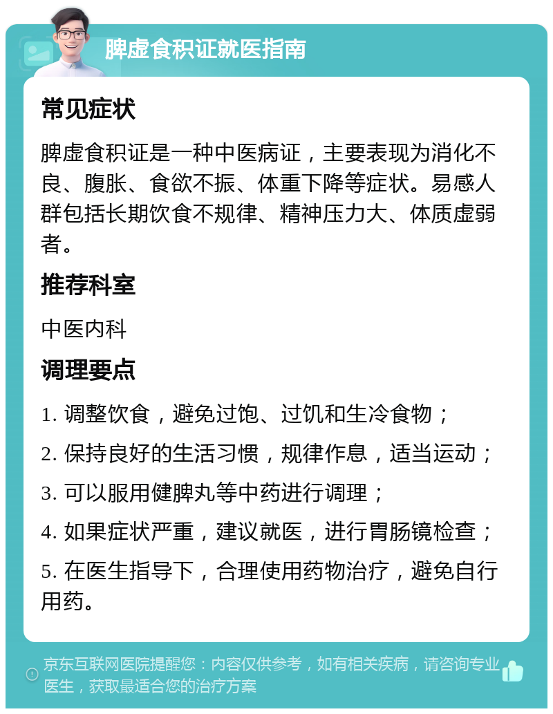 脾虚食积证就医指南 常见症状 脾虚食积证是一种中医病证，主要表现为消化不良、腹胀、食欲不振、体重下降等症状。易感人群包括长期饮食不规律、精神压力大、体质虚弱者。 推荐科室 中医内科 调理要点 1. 调整饮食，避免过饱、过饥和生冷食物； 2. 保持良好的生活习惯，规律作息，适当运动； 3. 可以服用健脾丸等中药进行调理； 4. 如果症状严重，建议就医，进行胃肠镜检查； 5. 在医生指导下，合理使用药物治疗，避免自行用药。