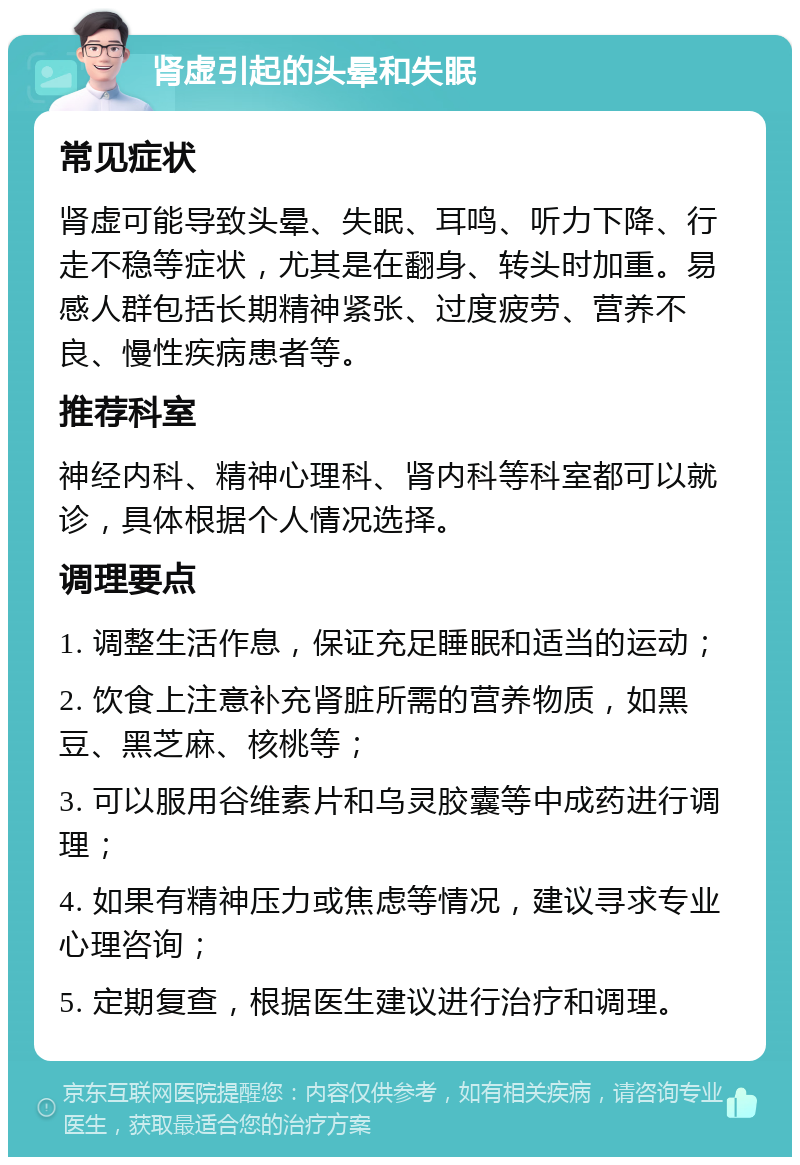 肾虚引起的头晕和失眠 常见症状 肾虚可能导致头晕、失眠、耳鸣、听力下降、行走不稳等症状，尤其是在翻身、转头时加重。易感人群包括长期精神紧张、过度疲劳、营养不良、慢性疾病患者等。 推荐科室 神经内科、精神心理科、肾内科等科室都可以就诊，具体根据个人情况选择。 调理要点 1. 调整生活作息，保证充足睡眠和适当的运动； 2. 饮食上注意补充肾脏所需的营养物质，如黑豆、黑芝麻、核桃等； 3. 可以服用谷维素片和乌灵胶囊等中成药进行调理； 4. 如果有精神压力或焦虑等情况，建议寻求专业心理咨询； 5. 定期复查，根据医生建议进行治疗和调理。