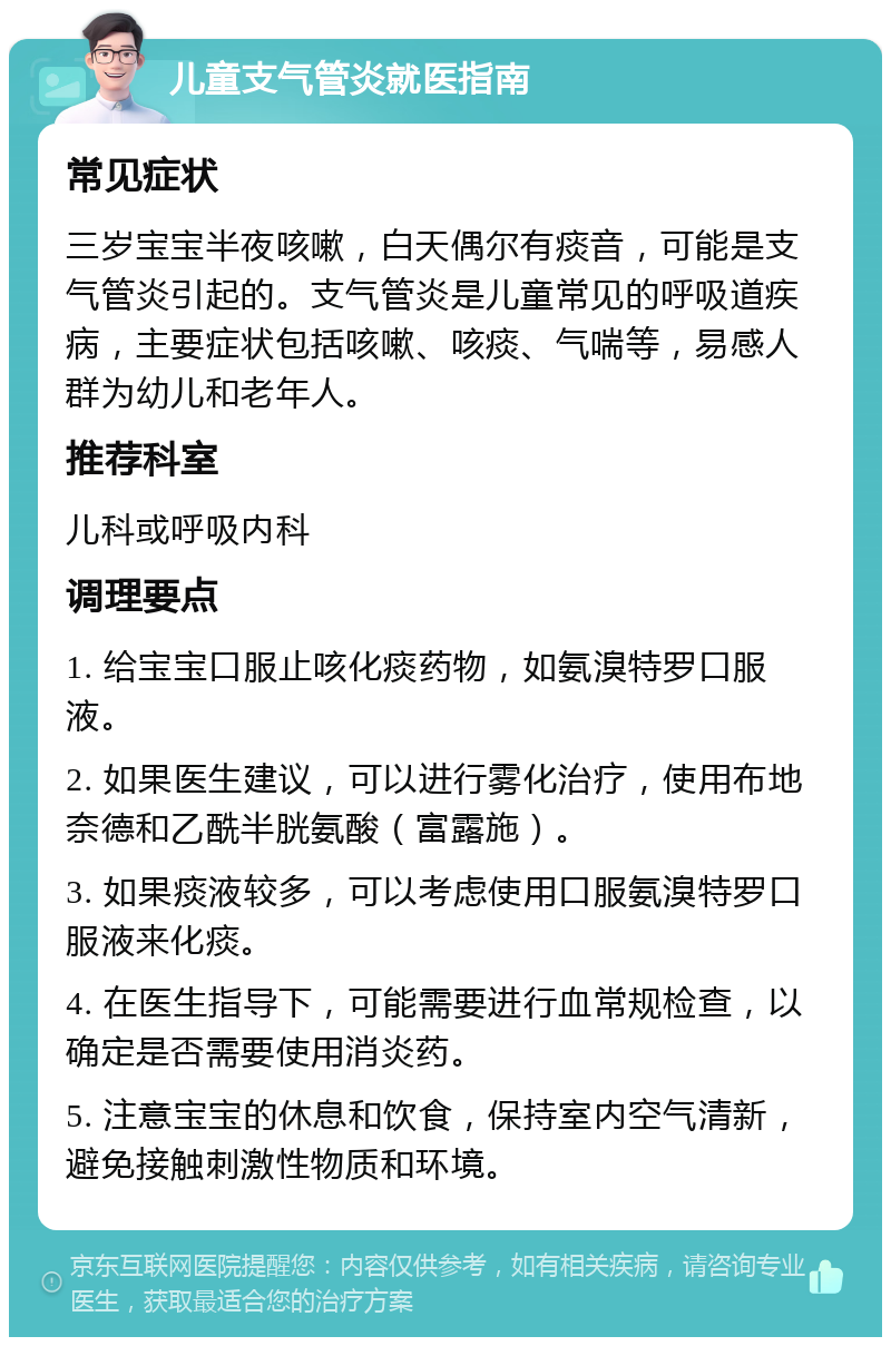 儿童支气管炎就医指南 常见症状 三岁宝宝半夜咳嗽，白天偶尔有痰音，可能是支气管炎引起的。支气管炎是儿童常见的呼吸道疾病，主要症状包括咳嗽、咳痰、气喘等，易感人群为幼儿和老年人。 推荐科室 儿科或呼吸内科 调理要点 1. 给宝宝口服止咳化痰药物，如氨溴特罗口服液。 2. 如果医生建议，可以进行雾化治疗，使用布地奈德和乙酰半胱氨酸（富露施）。 3. 如果痰液较多，可以考虑使用口服氨溴特罗口服液来化痰。 4. 在医生指导下，可能需要进行血常规检查，以确定是否需要使用消炎药。 5. 注意宝宝的休息和饮食，保持室内空气清新，避免接触刺激性物质和环境。