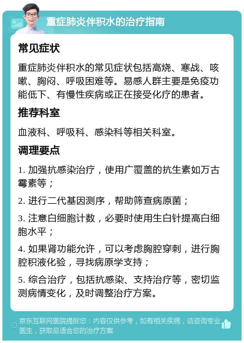 重症肺炎伴积水的治疗指南 常见症状 重症肺炎伴积水的常见症状包括高烧、寒战、咳嗽、胸闷、呼吸困难等。易感人群主要是免疫功能低下、有慢性疾病或正在接受化疗的患者。 推荐科室 血液科、呼吸科、感染科等相关科室。 调理要点 1. 加强抗感染治疗，使用广覆盖的抗生素如万古霉素等； 2. 进行二代基因测序，帮助筛查病原菌； 3. 注意白细胞计数，必要时使用生白针提高白细胞水平； 4. 如果肾功能允许，可以考虑胸腔穿刺，进行胸腔积液化验，寻找病原学支持； 5. 综合治疗，包括抗感染、支持治疗等，密切监测病情变化，及时调整治疗方案。