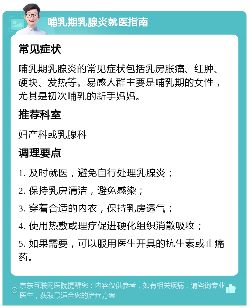 哺乳期乳腺炎就医指南 常见症状 哺乳期乳腺炎的常见症状包括乳房胀痛、红肿、硬块、发热等。易感人群主要是哺乳期的女性，尤其是初次哺乳的新手妈妈。 推荐科室 妇产科或乳腺科 调理要点 1. 及时就医，避免自行处理乳腺炎； 2. 保持乳房清洁，避免感染； 3. 穿着合适的内衣，保持乳房透气； 4. 使用热敷或理疗促进硬化组织消散吸收； 5. 如果需要，可以服用医生开具的抗生素或止痛药。