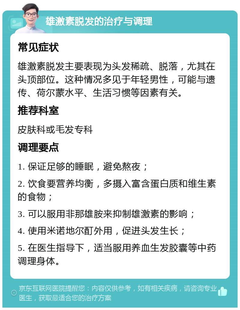 雄激素脱发的治疗与调理 常见症状 雄激素脱发主要表现为头发稀疏、脱落，尤其在头顶部位。这种情况多见于年轻男性，可能与遗传、荷尔蒙水平、生活习惯等因素有关。 推荐科室 皮肤科或毛发专科 调理要点 1. 保证足够的睡眠，避免熬夜； 2. 饮食要营养均衡，多摄入富含蛋白质和维生素的食物； 3. 可以服用非那雄胺来抑制雄激素的影响； 4. 使用米诺地尔酊外用，促进头发生长； 5. 在医生指导下，适当服用养血生发胶囊等中药调理身体。