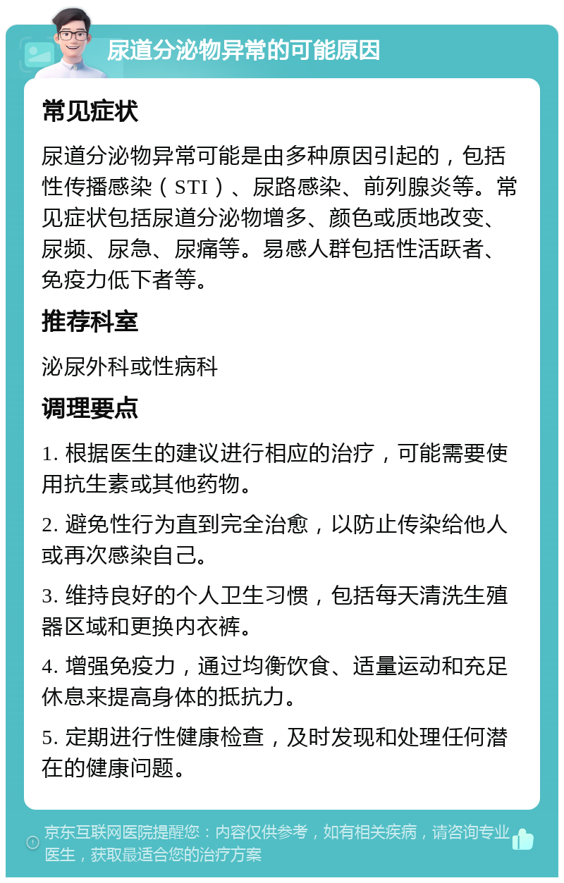 尿道分泌物异常的可能原因 常见症状 尿道分泌物异常可能是由多种原因引起的，包括性传播感染（STI）、尿路感染、前列腺炎等。常见症状包括尿道分泌物增多、颜色或质地改变、尿频、尿急、尿痛等。易感人群包括性活跃者、免疫力低下者等。 推荐科室 泌尿外科或性病科 调理要点 1. 根据医生的建议进行相应的治疗，可能需要使用抗生素或其他药物。 2. 避免性行为直到完全治愈，以防止传染给他人或再次感染自己。 3. 维持良好的个人卫生习惯，包括每天清洗生殖器区域和更换内衣裤。 4. 增强免疫力，通过均衡饮食、适量运动和充足休息来提高身体的抵抗力。 5. 定期进行性健康检查，及时发现和处理任何潜在的健康问题。