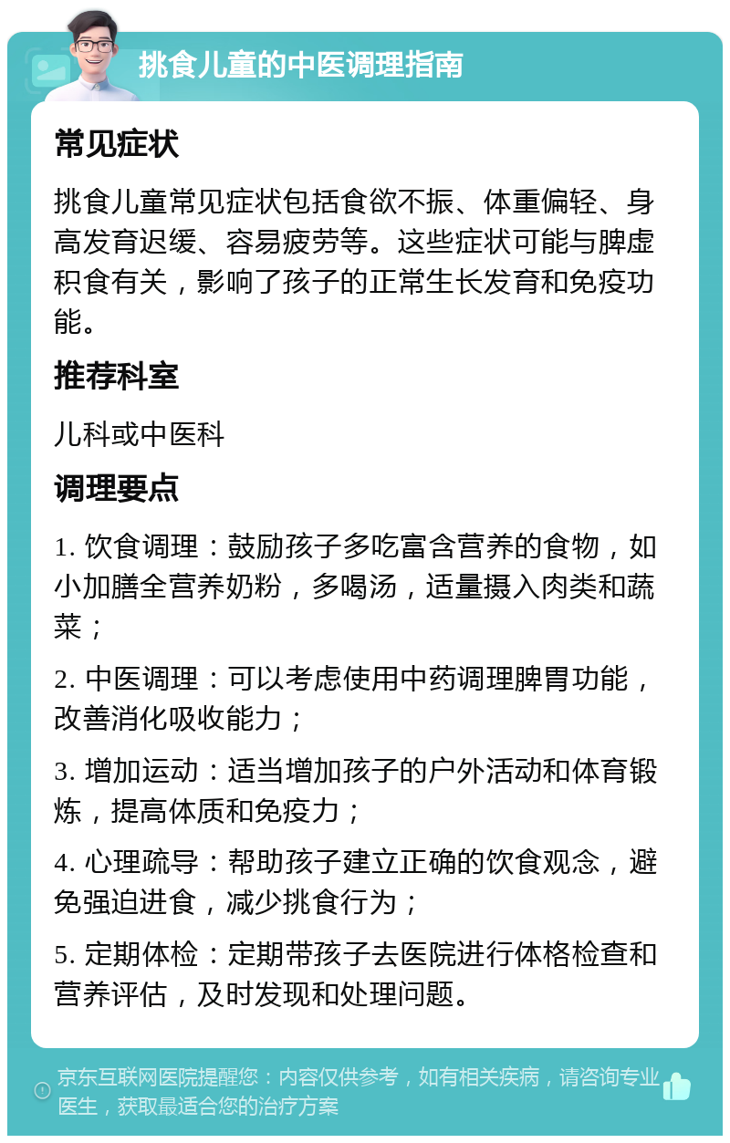 挑食儿童的中医调理指南 常见症状 挑食儿童常见症状包括食欲不振、体重偏轻、身高发育迟缓、容易疲劳等。这些症状可能与脾虚积食有关，影响了孩子的正常生长发育和免疫功能。 推荐科室 儿科或中医科 调理要点 1. 饮食调理：鼓励孩子多吃富含营养的食物，如小加膳全营养奶粉，多喝汤，适量摄入肉类和蔬菜； 2. 中医调理：可以考虑使用中药调理脾胃功能，改善消化吸收能力； 3. 增加运动：适当增加孩子的户外活动和体育锻炼，提高体质和免疫力； 4. 心理疏导：帮助孩子建立正确的饮食观念，避免强迫进食，减少挑食行为； 5. 定期体检：定期带孩子去医院进行体格检查和营养评估，及时发现和处理问题。