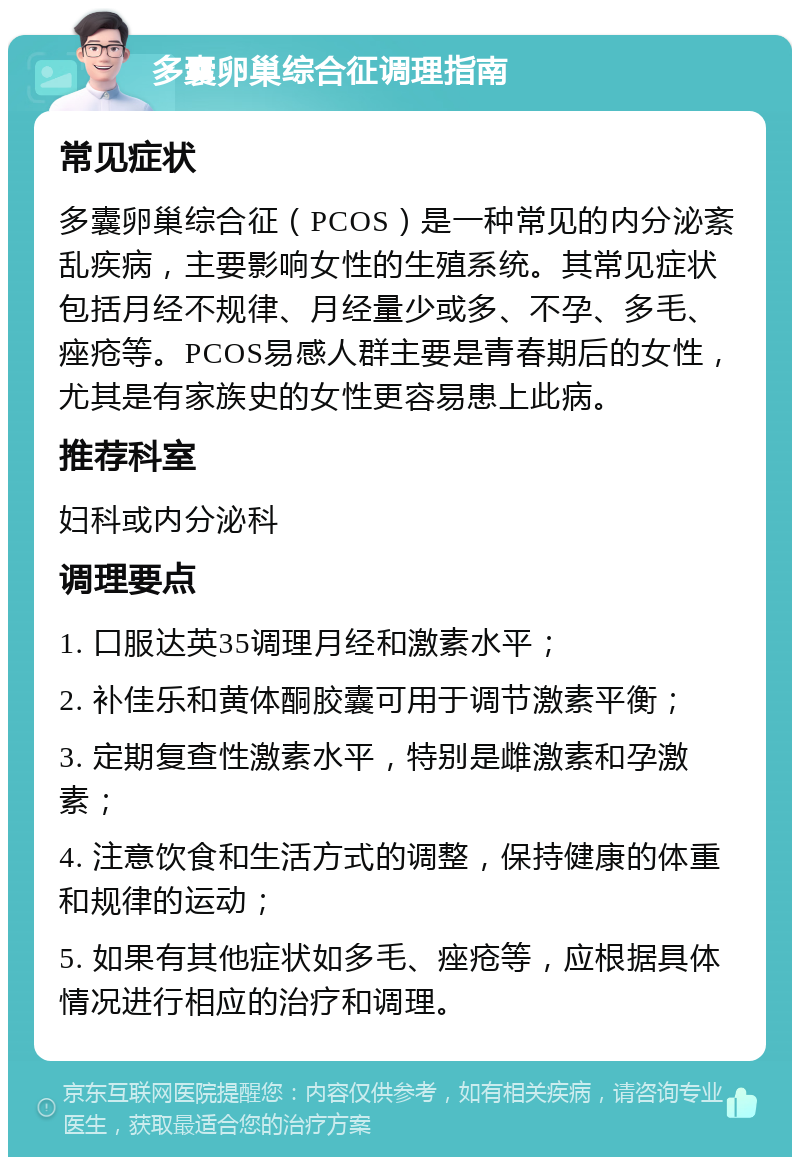 多囊卵巢综合征调理指南 常见症状 多囊卵巢综合征（PCOS）是一种常见的内分泌紊乱疾病，主要影响女性的生殖系统。其常见症状包括月经不规律、月经量少或多、不孕、多毛、痤疮等。PCOS易感人群主要是青春期后的女性，尤其是有家族史的女性更容易患上此病。 推荐科室 妇科或内分泌科 调理要点 1. 口服达英35调理月经和激素水平； 2. 补佳乐和黄体酮胶囊可用于调节激素平衡； 3. 定期复查性激素水平，特别是雌激素和孕激素； 4. 注意饮食和生活方式的调整，保持健康的体重和规律的运动； 5. 如果有其他症状如多毛、痤疮等，应根据具体情况进行相应的治疗和调理。