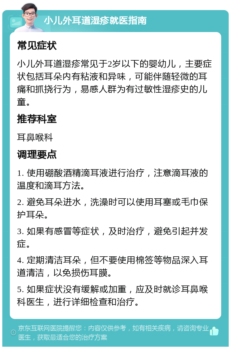 小儿外耳道湿疹就医指南 常见症状 小儿外耳道湿疹常见于2岁以下的婴幼儿，主要症状包括耳朵内有粘液和异味，可能伴随轻微的耳痛和抓挠行为，易感人群为有过敏性湿疹史的儿童。 推荐科室 耳鼻喉科 调理要点 1. 使用硼酸酒精滴耳液进行治疗，注意滴耳液的温度和滴耳方法。 2. 避免耳朵进水，洗澡时可以使用耳塞或毛巾保护耳朵。 3. 如果有感冒等症状，及时治疗，避免引起并发症。 4. 定期清洁耳朵，但不要使用棉签等物品深入耳道清洁，以免损伤耳膜。 5. 如果症状没有缓解或加重，应及时就诊耳鼻喉科医生，进行详细检查和治疗。