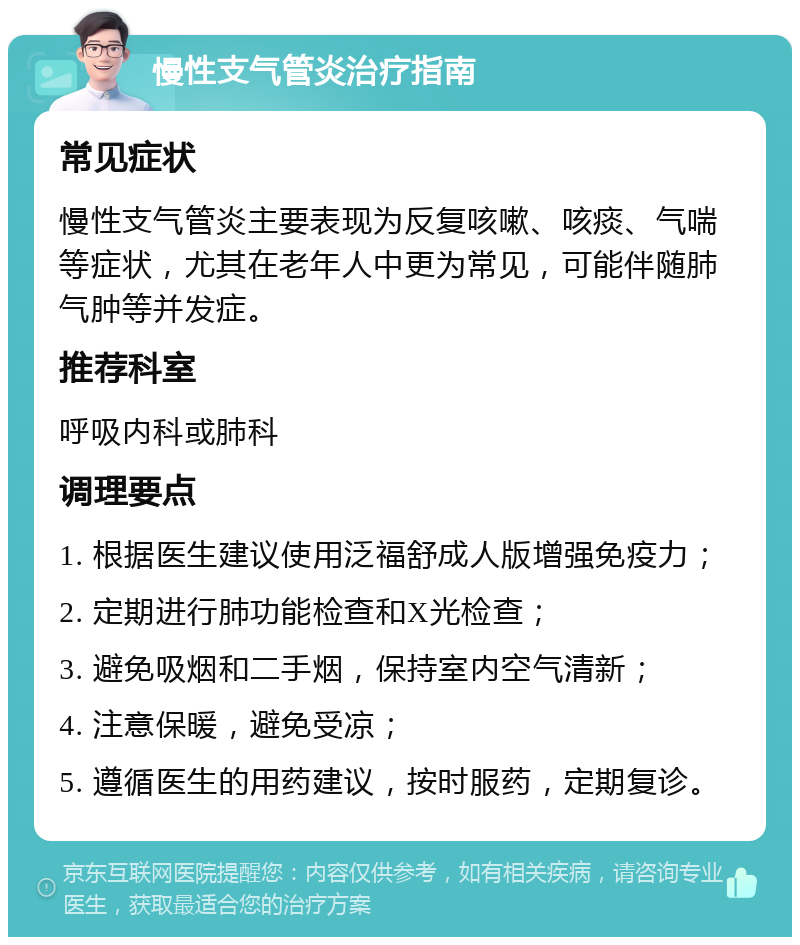 慢性支气管炎治疗指南 常见症状 慢性支气管炎主要表现为反复咳嗽、咳痰、气喘等症状，尤其在老年人中更为常见，可能伴随肺气肿等并发症。 推荐科室 呼吸内科或肺科 调理要点 1. 根据医生建议使用泛福舒成人版增强免疫力； 2. 定期进行肺功能检查和X光检查； 3. 避免吸烟和二手烟，保持室内空气清新； 4. 注意保暖，避免受凉； 5. 遵循医生的用药建议，按时服药，定期复诊。