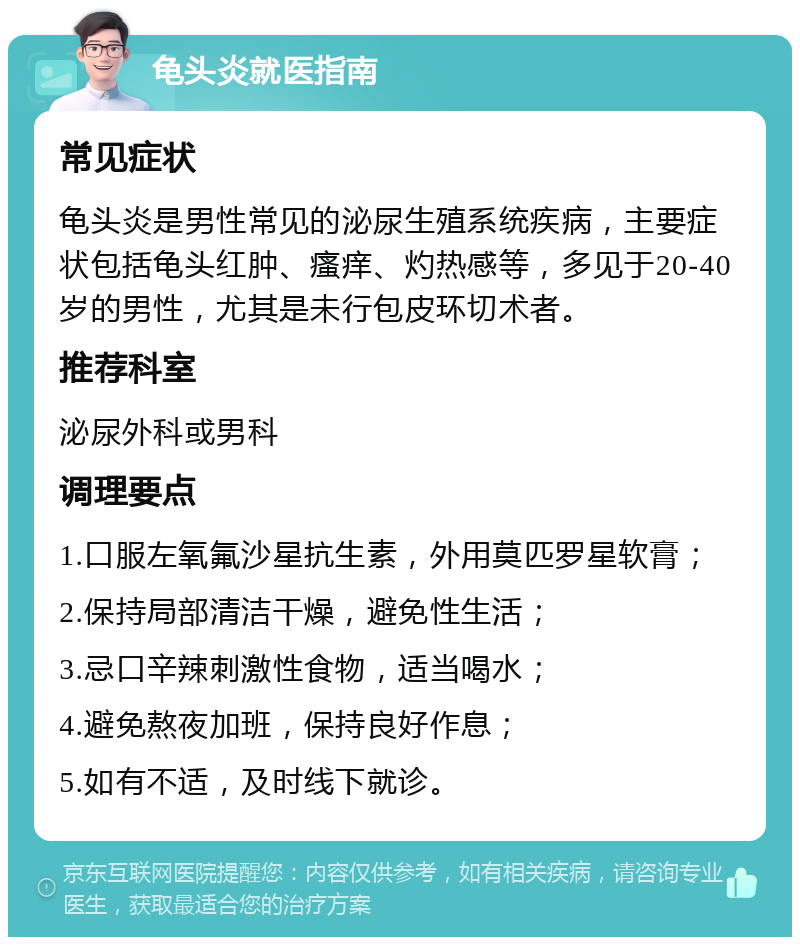 龟头炎就医指南 常见症状 龟头炎是男性常见的泌尿生殖系统疾病，主要症状包括龟头红肿、瘙痒、灼热感等，多见于20-40岁的男性，尤其是未行包皮环切术者。 推荐科室 泌尿外科或男科 调理要点 1.口服左氧氟沙星抗生素，外用莫匹罗星软膏； 2.保持局部清洁干燥，避免性生活； 3.忌口辛辣刺激性食物，适当喝水； 4.避免熬夜加班，保持良好作息； 5.如有不适，及时线下就诊。