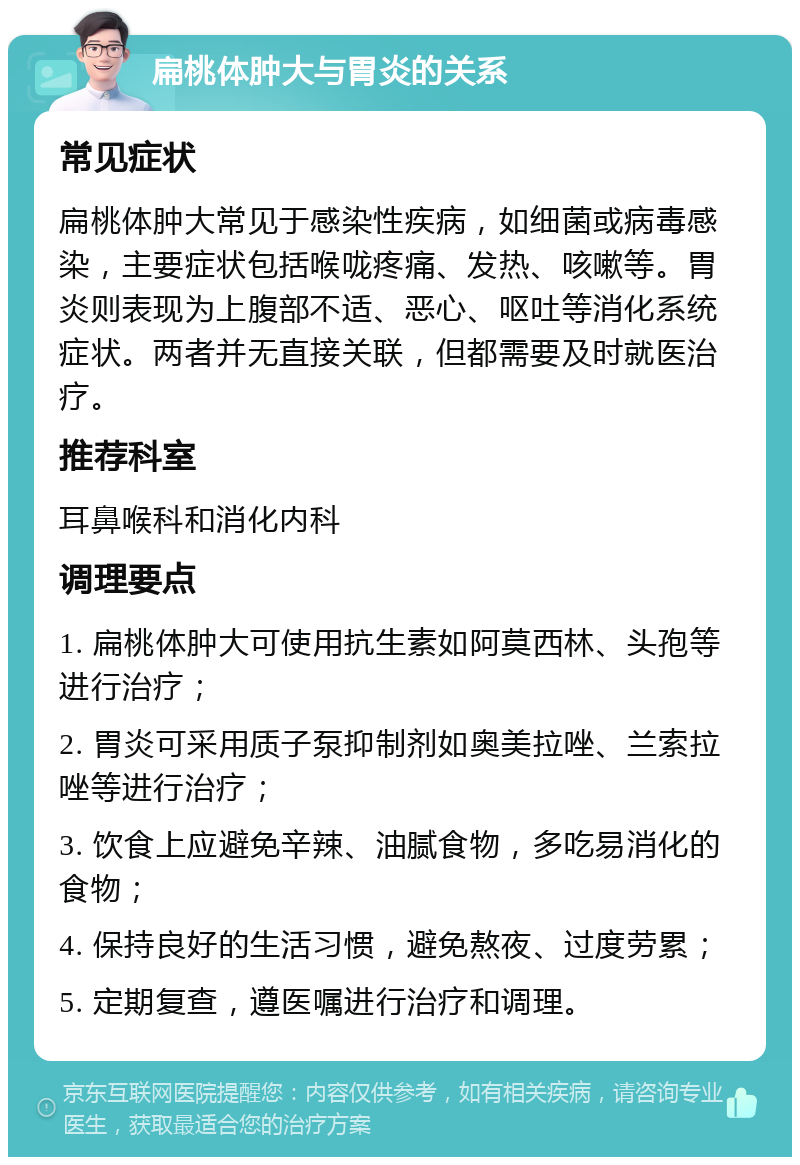 扁桃体肿大与胃炎的关系 常见症状 扁桃体肿大常见于感染性疾病，如细菌或病毒感染，主要症状包括喉咙疼痛、发热、咳嗽等。胃炎则表现为上腹部不适、恶心、呕吐等消化系统症状。两者并无直接关联，但都需要及时就医治疗。 推荐科室 耳鼻喉科和消化内科 调理要点 1. 扁桃体肿大可使用抗生素如阿莫西林、头孢等进行治疗； 2. 胃炎可采用质子泵抑制剂如奥美拉唑、兰索拉唑等进行治疗； 3. 饮食上应避免辛辣、油腻食物，多吃易消化的食物； 4. 保持良好的生活习惯，避免熬夜、过度劳累； 5. 定期复查，遵医嘱进行治疗和调理。