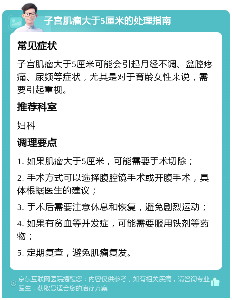 子宫肌瘤大于5厘米的处理指南 常见症状 子宫肌瘤大于5厘米可能会引起月经不调、盆腔疼痛、尿频等症状，尤其是对于育龄女性来说，需要引起重视。 推荐科室 妇科 调理要点 1. 如果肌瘤大于5厘米，可能需要手术切除； 2. 手术方式可以选择腹腔镜手术或开腹手术，具体根据医生的建议； 3. 手术后需要注意休息和恢复，避免剧烈运动； 4. 如果有贫血等并发症，可能需要服用铁剂等药物； 5. 定期复查，避免肌瘤复发。