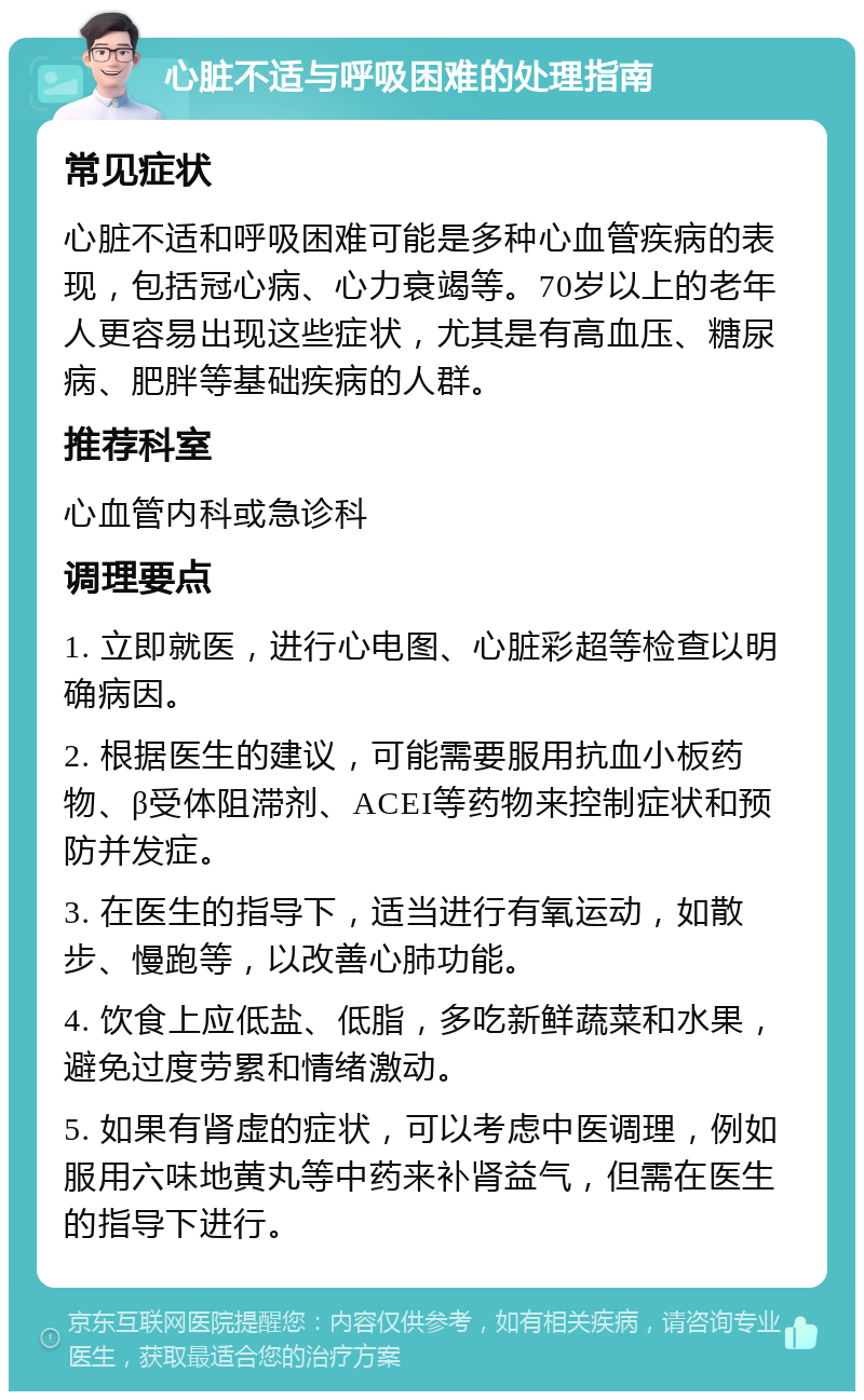 心脏不适与呼吸困难的处理指南 常见症状 心脏不适和呼吸困难可能是多种心血管疾病的表现，包括冠心病、心力衰竭等。70岁以上的老年人更容易出现这些症状，尤其是有高血压、糖尿病、肥胖等基础疾病的人群。 推荐科室 心血管内科或急诊科 调理要点 1. 立即就医，进行心电图、心脏彩超等检查以明确病因。 2. 根据医生的建议，可能需要服用抗血小板药物、β受体阻滞剂、ACEI等药物来控制症状和预防并发症。 3. 在医生的指导下，适当进行有氧运动，如散步、慢跑等，以改善心肺功能。 4. 饮食上应低盐、低脂，多吃新鲜蔬菜和水果，避免过度劳累和情绪激动。 5. 如果有肾虚的症状，可以考虑中医调理，例如服用六味地黄丸等中药来补肾益气，但需在医生的指导下进行。