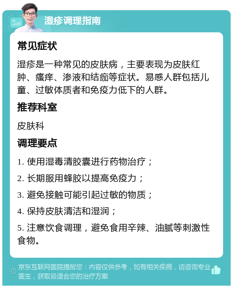 湿疹调理指南 常见症状 湿疹是一种常见的皮肤病，主要表现为皮肤红肿、瘙痒、渗液和结痂等症状。易感人群包括儿童、过敏体质者和免疫力低下的人群。 推荐科室 皮肤科 调理要点 1. 使用湿毒清胶囊进行药物治疗； 2. 长期服用蜂胶以提高免疫力； 3. 避免接触可能引起过敏的物质； 4. 保持皮肤清洁和湿润； 5. 注意饮食调理，避免食用辛辣、油腻等刺激性食物。