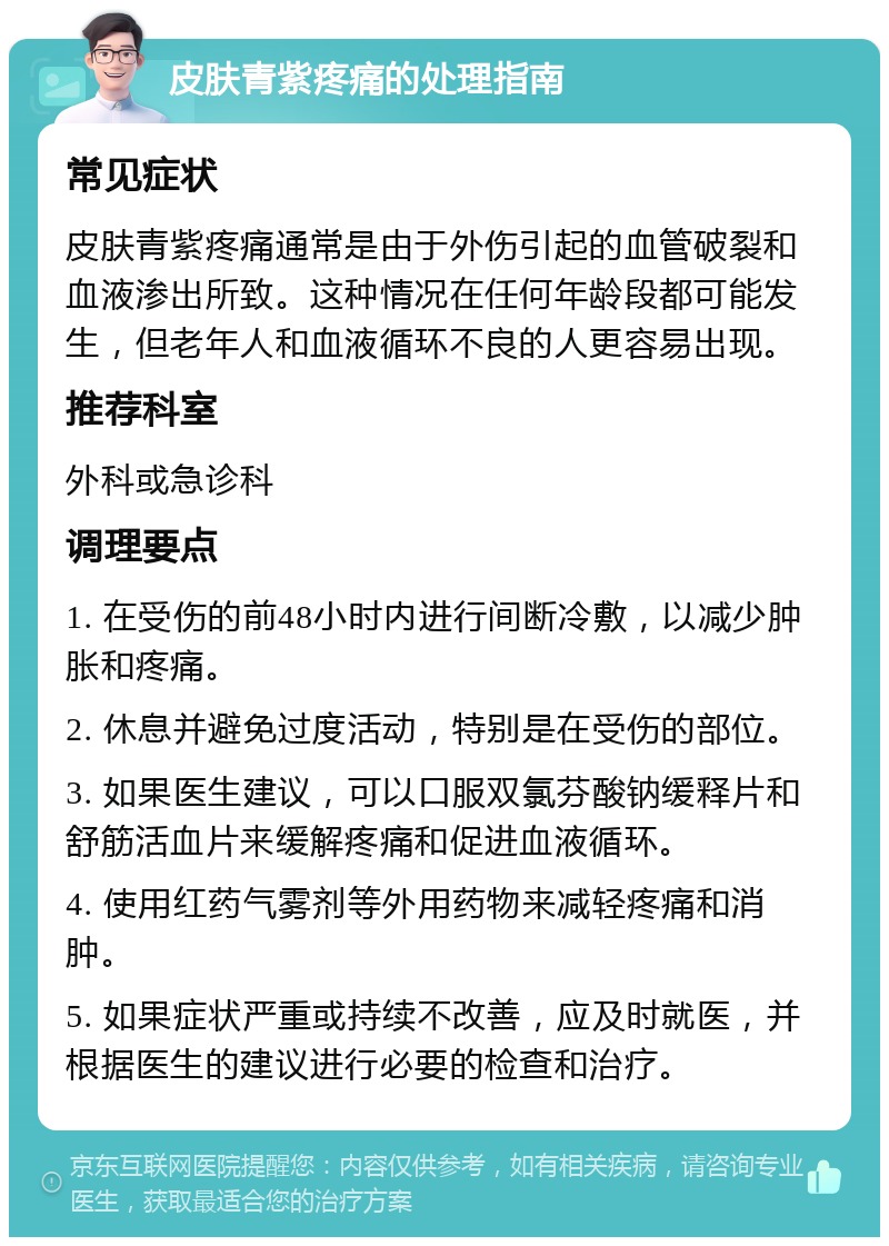 皮肤青紫疼痛的处理指南 常见症状 皮肤青紫疼痛通常是由于外伤引起的血管破裂和血液渗出所致。这种情况在任何年龄段都可能发生，但老年人和血液循环不良的人更容易出现。 推荐科室 外科或急诊科 调理要点 1. 在受伤的前48小时内进行间断冷敷，以减少肿胀和疼痛。 2. 休息并避免过度活动，特别是在受伤的部位。 3. 如果医生建议，可以口服双氯芬酸钠缓释片和舒筋活血片来缓解疼痛和促进血液循环。 4. 使用红药气雾剂等外用药物来减轻疼痛和消肿。 5. 如果症状严重或持续不改善，应及时就医，并根据医生的建议进行必要的检查和治疗。