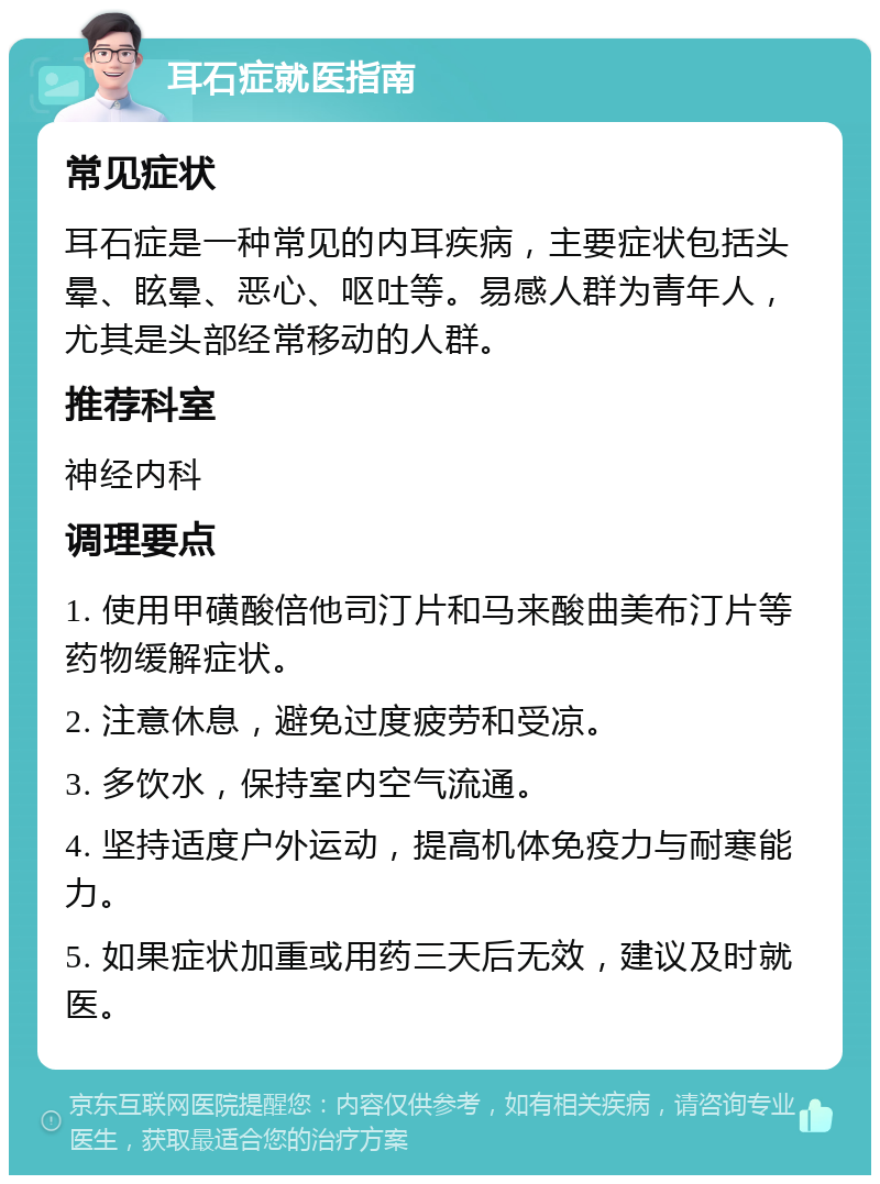 耳石症就医指南 常见症状 耳石症是一种常见的内耳疾病，主要症状包括头晕、眩晕、恶心、呕吐等。易感人群为青年人，尤其是头部经常移动的人群。 推荐科室 神经内科 调理要点 1. 使用甲磺酸倍他司汀片和马来酸曲美布汀片等药物缓解症状。 2. 注意休息，避免过度疲劳和受凉。 3. 多饮水，保持室内空气流通。 4. 坚持适度户外运动，提高机体免疫力与耐寒能力。 5. 如果症状加重或用药三天后无效，建议及时就医。