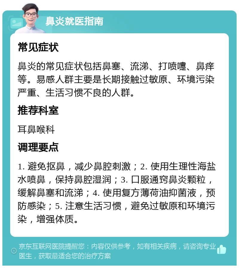 鼻炎就医指南 常见症状 鼻炎的常见症状包括鼻塞、流涕、打喷嚏、鼻痒等。易感人群主要是长期接触过敏原、环境污染严重、生活习惯不良的人群。 推荐科室 耳鼻喉科 调理要点 1. 避免抠鼻，减少鼻腔刺激；2. 使用生理性海盐水喷鼻，保持鼻腔湿润；3. 口服通窍鼻炎颗粒，缓解鼻塞和流涕；4. 使用复方薄荷油抑菌液，预防感染；5. 注意生活习惯，避免过敏原和环境污染，增强体质。