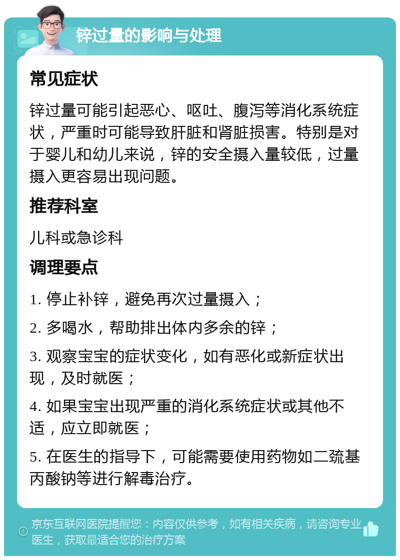 锌过量的影响与处理 常见症状 锌过量可能引起恶心、呕吐、腹泻等消化系统症状，严重时可能导致肝脏和肾脏损害。特别是对于婴儿和幼儿来说，锌的安全摄入量较低，过量摄入更容易出现问题。 推荐科室 儿科或急诊科 调理要点 1. 停止补锌，避免再次过量摄入； 2. 多喝水，帮助排出体内多余的锌； 3. 观察宝宝的症状变化，如有恶化或新症状出现，及时就医； 4. 如果宝宝出现严重的消化系统症状或其他不适，应立即就医； 5. 在医生的指导下，可能需要使用药物如二巯基丙酸钠等进行解毒治疗。