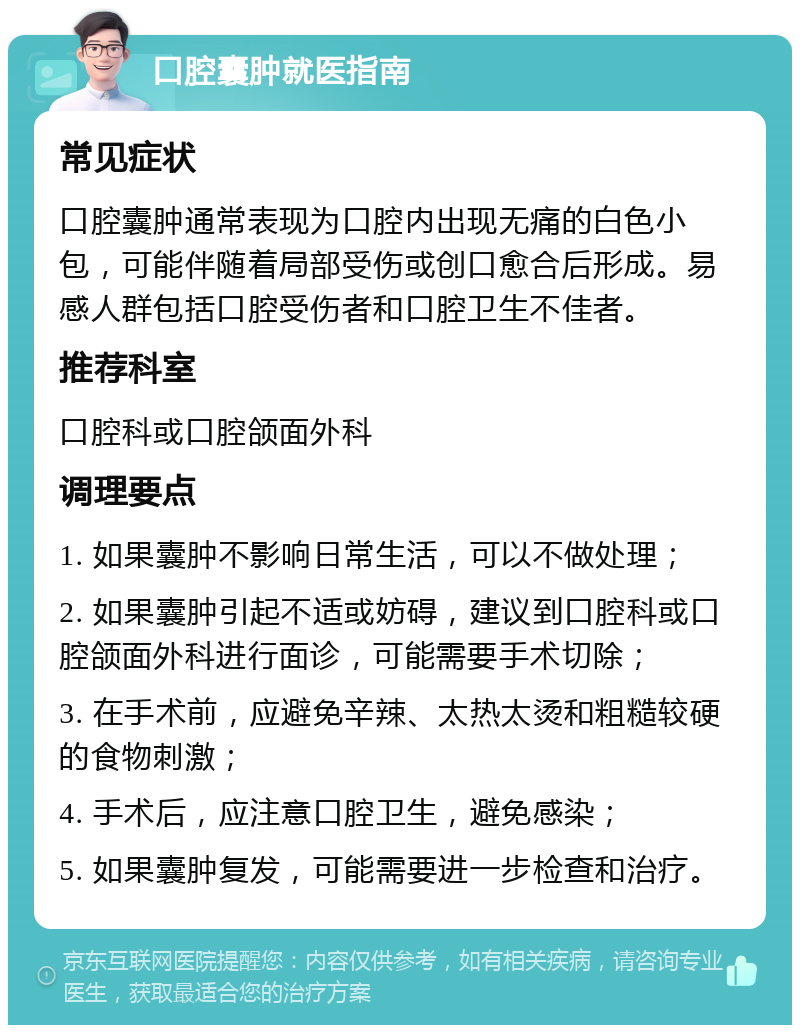 口腔囊肿就医指南 常见症状 口腔囊肿通常表现为口腔内出现无痛的白色小包，可能伴随着局部受伤或创口愈合后形成。易感人群包括口腔受伤者和口腔卫生不佳者。 推荐科室 口腔科或口腔颌面外科 调理要点 1. 如果囊肿不影响日常生活，可以不做处理； 2. 如果囊肿引起不适或妨碍，建议到口腔科或口腔颌面外科进行面诊，可能需要手术切除； 3. 在手术前，应避免辛辣、太热太烫和粗糙较硬的食物刺激； 4. 手术后，应注意口腔卫生，避免感染； 5. 如果囊肿复发，可能需要进一步检查和治疗。