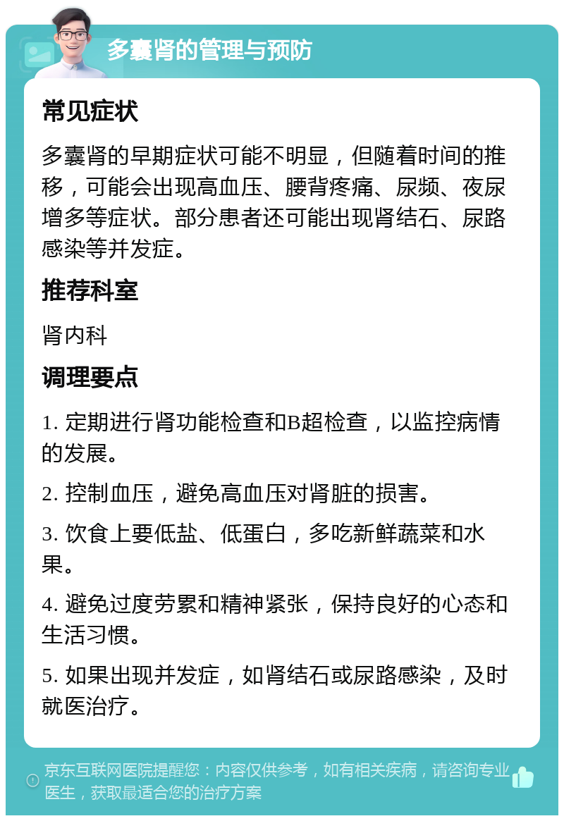 多囊肾的管理与预防 常见症状 多囊肾的早期症状可能不明显，但随着时间的推移，可能会出现高血压、腰背疼痛、尿频、夜尿增多等症状。部分患者还可能出现肾结石、尿路感染等并发症。 推荐科室 肾内科 调理要点 1. 定期进行肾功能检查和B超检查，以监控病情的发展。 2. 控制血压，避免高血压对肾脏的损害。 3. 饮食上要低盐、低蛋白，多吃新鲜蔬菜和水果。 4. 避免过度劳累和精神紧张，保持良好的心态和生活习惯。 5. 如果出现并发症，如肾结石或尿路感染，及时就医治疗。