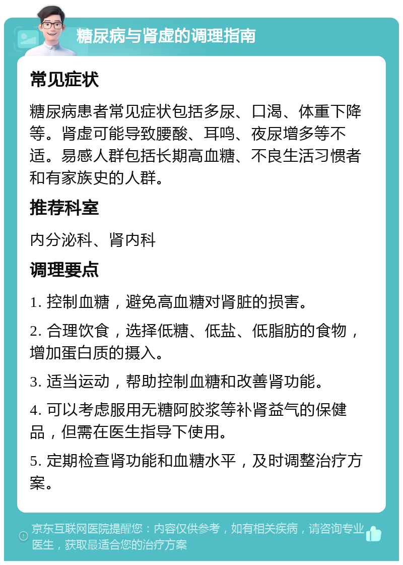 糖尿病与肾虚的调理指南 常见症状 糖尿病患者常见症状包括多尿、口渴、体重下降等。肾虚可能导致腰酸、耳鸣、夜尿增多等不适。易感人群包括长期高血糖、不良生活习惯者和有家族史的人群。 推荐科室 内分泌科、肾内科 调理要点 1. 控制血糖，避免高血糖对肾脏的损害。 2. 合理饮食，选择低糖、低盐、低脂肪的食物，增加蛋白质的摄入。 3. 适当运动，帮助控制血糖和改善肾功能。 4. 可以考虑服用无糖阿胶浆等补肾益气的保健品，但需在医生指导下使用。 5. 定期检查肾功能和血糖水平，及时调整治疗方案。