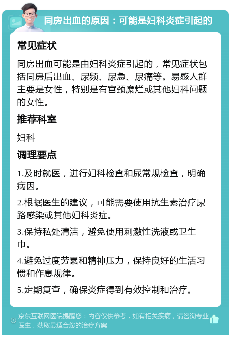 同房出血的原因：可能是妇科炎症引起的 常见症状 同房出血可能是由妇科炎症引起的，常见症状包括同房后出血、尿频、尿急、尿痛等。易感人群主要是女性，特别是有宫颈糜烂或其他妇科问题的女性。 推荐科室 妇科 调理要点 1.及时就医，进行妇科检查和尿常规检查，明确病因。 2.根据医生的建议，可能需要使用抗生素治疗尿路感染或其他妇科炎症。 3.保持私处清洁，避免使用刺激性洗液或卫生巾。 4.避免过度劳累和精神压力，保持良好的生活习惯和作息规律。 5.定期复查，确保炎症得到有效控制和治疗。