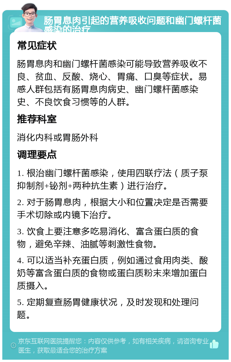 肠胃息肉引起的营养吸收问题和幽门螺杆菌感染的治疗 常见症状 肠胃息肉和幽门螺杆菌感染可能导致营养吸收不良、贫血、反酸、烧心、胃痛、口臭等症状。易感人群包括有肠胃息肉病史、幽门螺杆菌感染史、不良饮食习惯等的人群。 推荐科室 消化内科或胃肠外科 调理要点 1. 根治幽门螺杆菌感染，使用四联疗法（质子泵抑制剂+铋剂+两种抗生素）进行治疗。 2. 对于肠胃息肉，根据大小和位置决定是否需要手术切除或内镜下治疗。 3. 饮食上要注意多吃易消化、富含蛋白质的食物，避免辛辣、油腻等刺激性食物。 4. 可以适当补充蛋白质，例如通过食用肉类、酸奶等富含蛋白质的食物或蛋白质粉末来增加蛋白质摄入。 5. 定期复查肠胃健康状况，及时发现和处理问题。