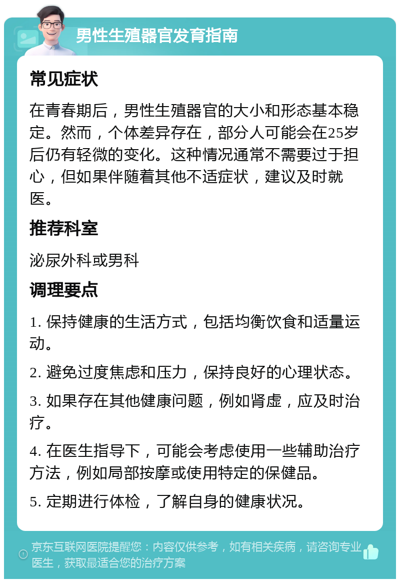 男性生殖器官发育指南 常见症状 在青春期后，男性生殖器官的大小和形态基本稳定。然而，个体差异存在，部分人可能会在25岁后仍有轻微的变化。这种情况通常不需要过于担心，但如果伴随着其他不适症状，建议及时就医。 推荐科室 泌尿外科或男科 调理要点 1. 保持健康的生活方式，包括均衡饮食和适量运动。 2. 避免过度焦虑和压力，保持良好的心理状态。 3. 如果存在其他健康问题，例如肾虚，应及时治疗。 4. 在医生指导下，可能会考虑使用一些辅助治疗方法，例如局部按摩或使用特定的保健品。 5. 定期进行体检，了解自身的健康状况。