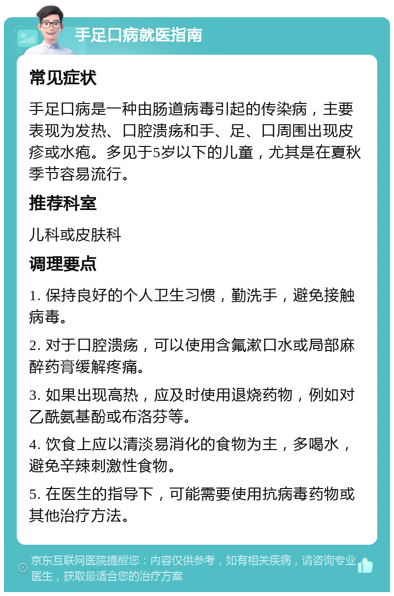 手足口病就医指南 常见症状 手足口病是一种由肠道病毒引起的传染病，主要表现为发热、口腔溃疡和手、足、口周围出现皮疹或水疱。多见于5岁以下的儿童，尤其是在夏秋季节容易流行。 推荐科室 儿科或皮肤科 调理要点 1. 保持良好的个人卫生习惯，勤洗手，避免接触病毒。 2. 对于口腔溃疡，可以使用含氟漱口水或局部麻醉药膏缓解疼痛。 3. 如果出现高热，应及时使用退烧药物，例如对乙酰氨基酚或布洛芬等。 4. 饮食上应以清淡易消化的食物为主，多喝水，避免辛辣刺激性食物。 5. 在医生的指导下，可能需要使用抗病毒药物或其他治疗方法。