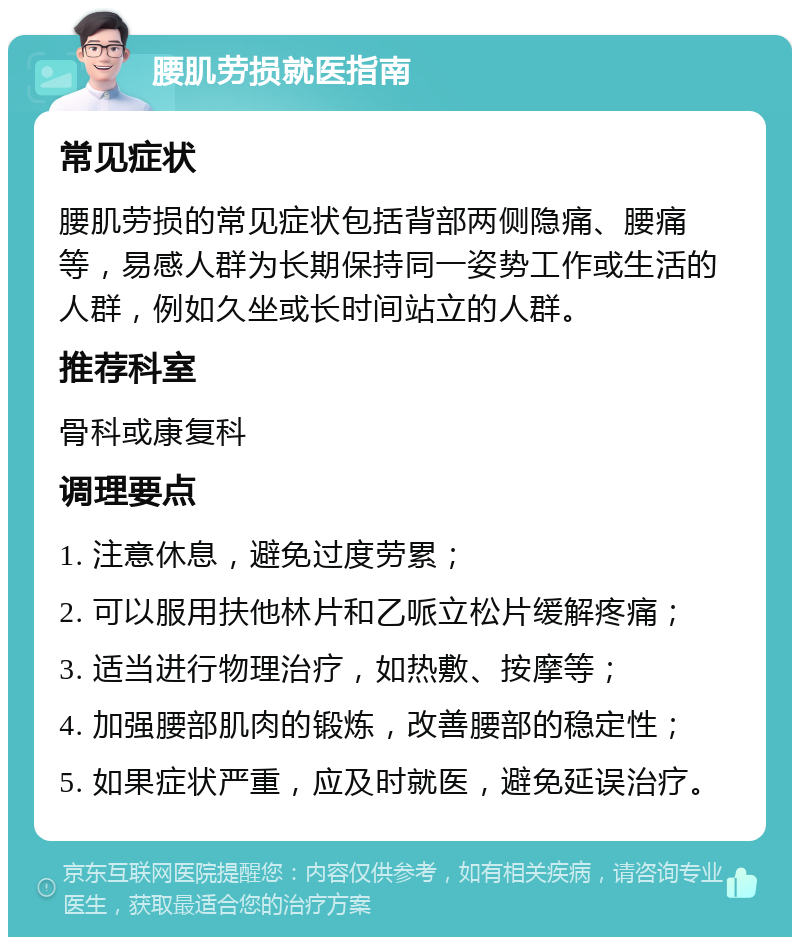 腰肌劳损就医指南 常见症状 腰肌劳损的常见症状包括背部两侧隐痛、腰痛等，易感人群为长期保持同一姿势工作或生活的人群，例如久坐或长时间站立的人群。 推荐科室 骨科或康复科 调理要点 1. 注意休息，避免过度劳累； 2. 可以服用扶他林片和乙哌立松片缓解疼痛； 3. 适当进行物理治疗，如热敷、按摩等； 4. 加强腰部肌肉的锻炼，改善腰部的稳定性； 5. 如果症状严重，应及时就医，避免延误治疗。