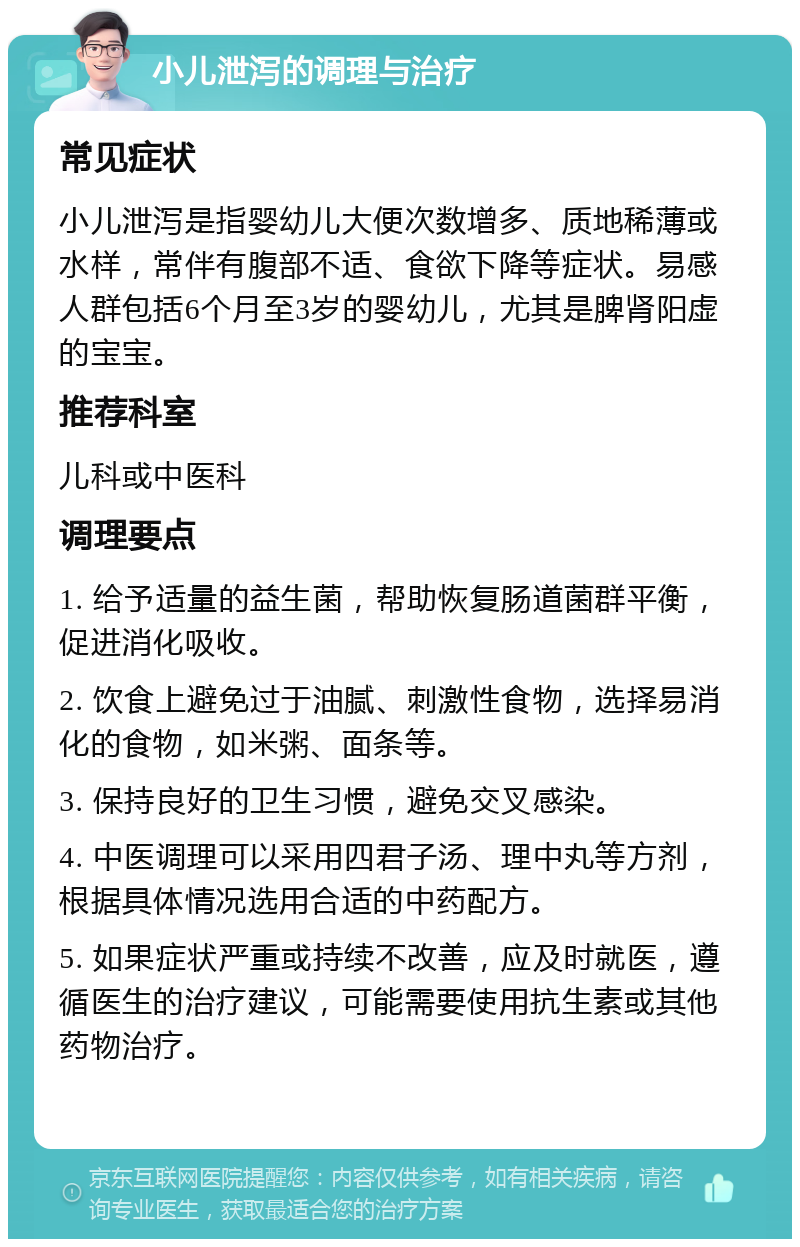 小儿泄泻的调理与治疗 常见症状 小儿泄泻是指婴幼儿大便次数增多、质地稀薄或水样，常伴有腹部不适、食欲下降等症状。易感人群包括6个月至3岁的婴幼儿，尤其是脾肾阳虚的宝宝。 推荐科室 儿科或中医科 调理要点 1. 给予适量的益生菌，帮助恢复肠道菌群平衡，促进消化吸收。 2. 饮食上避免过于油腻、刺激性食物，选择易消化的食物，如米粥、面条等。 3. 保持良好的卫生习惯，避免交叉感染。 4. 中医调理可以采用四君子汤、理中丸等方剂，根据具体情况选用合适的中药配方。 5. 如果症状严重或持续不改善，应及时就医，遵循医生的治疗建议，可能需要使用抗生素或其他药物治疗。