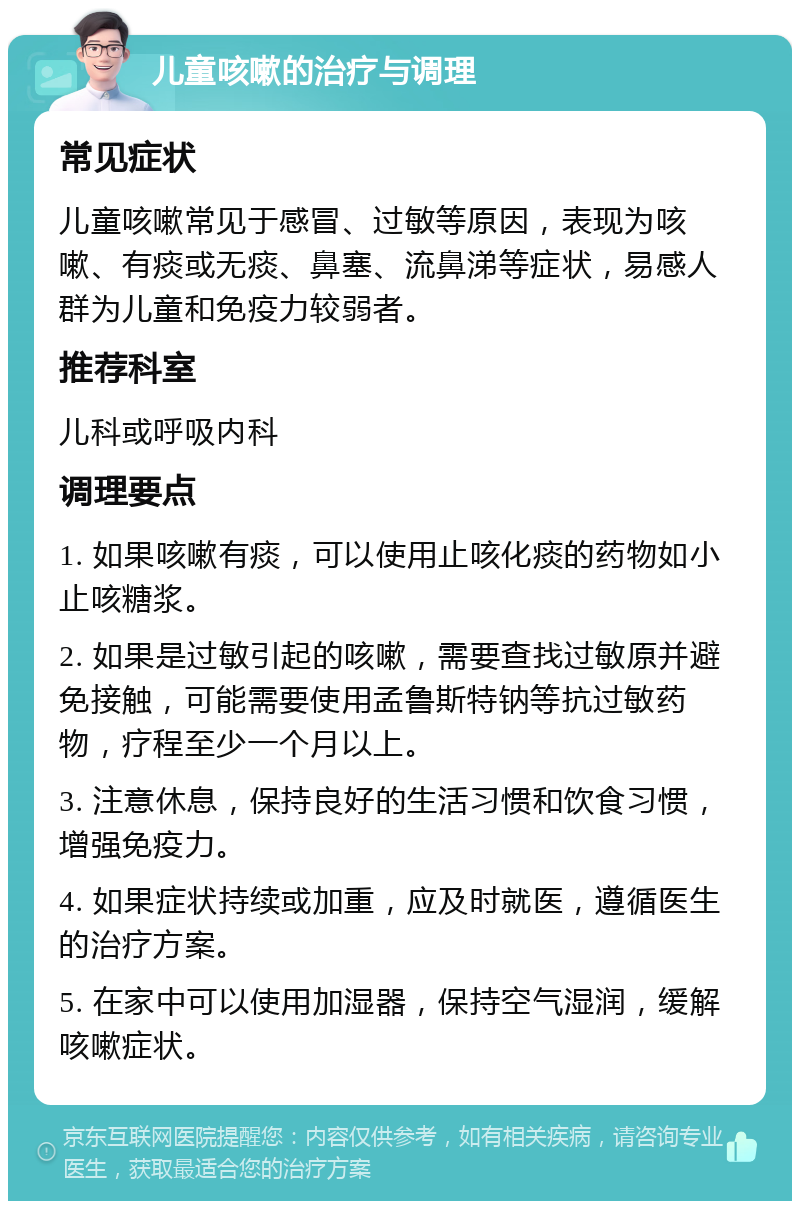 儿童咳嗽的治疗与调理 常见症状 儿童咳嗽常见于感冒、过敏等原因，表现为咳嗽、有痰或无痰、鼻塞、流鼻涕等症状，易感人群为儿童和免疫力较弱者。 推荐科室 儿科或呼吸内科 调理要点 1. 如果咳嗽有痰，可以使用止咳化痰的药物如小止咳糖浆。 2. 如果是过敏引起的咳嗽，需要查找过敏原并避免接触，可能需要使用孟鲁斯特钠等抗过敏药物，疗程至少一个月以上。 3. 注意休息，保持良好的生活习惯和饮食习惯，增强免疫力。 4. 如果症状持续或加重，应及时就医，遵循医生的治疗方案。 5. 在家中可以使用加湿器，保持空气湿润，缓解咳嗽症状。