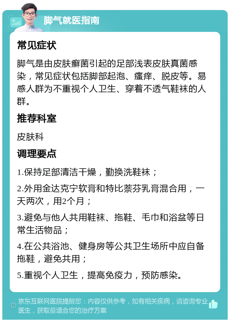 脚气就医指南 常见症状 脚气是由皮肤癣菌引起的足部浅表皮肤真菌感染，常见症状包括脚部起泡、瘙痒、脱皮等。易感人群为不重视个人卫生、穿着不透气鞋袜的人群。 推荐科室 皮肤科 调理要点 1.保持足部清洁干燥，勤换洗鞋袜； 2.外用金达克宁软膏和特比萘芬乳膏混合用，一天两次，用2个月； 3.避免与他人共用鞋袜、拖鞋、毛巾和浴盆等日常生活物品； 4.在公共浴池、健身房等公共卫生场所中应自备拖鞋，避免共用； 5.重视个人卫生，提高免疫力，预防感染。