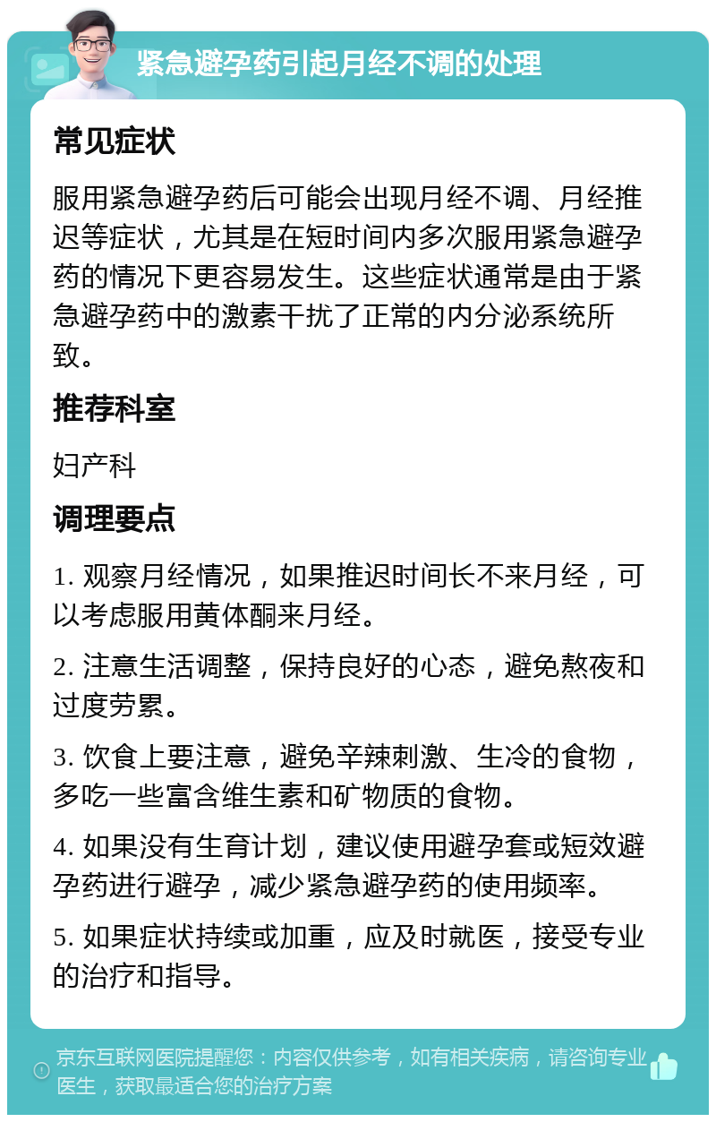 紧急避孕药引起月经不调的处理 常见症状 服用紧急避孕药后可能会出现月经不调、月经推迟等症状，尤其是在短时间内多次服用紧急避孕药的情况下更容易发生。这些症状通常是由于紧急避孕药中的激素干扰了正常的内分泌系统所致。 推荐科室 妇产科 调理要点 1. 观察月经情况，如果推迟时间长不来月经，可以考虑服用黄体酮来月经。 2. 注意生活调整，保持良好的心态，避免熬夜和过度劳累。 3. 饮食上要注意，避免辛辣刺激、生冷的食物，多吃一些富含维生素和矿物质的食物。 4. 如果没有生育计划，建议使用避孕套或短效避孕药进行避孕，减少紧急避孕药的使用频率。 5. 如果症状持续或加重，应及时就医，接受专业的治疗和指导。