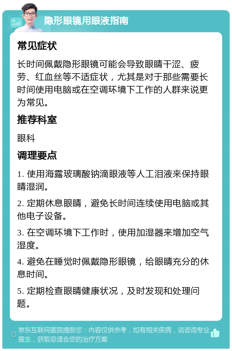 隐形眼镜用眼液指南 常见症状 长时间佩戴隐形眼镜可能会导致眼睛干涩、疲劳、红血丝等不适症状，尤其是对于那些需要长时间使用电脑或在空调环境下工作的人群来说更为常见。 推荐科室 眼科 调理要点 1. 使用海露玻璃酸钠滴眼液等人工泪液来保持眼睛湿润。 2. 定期休息眼睛，避免长时间连续使用电脑或其他电子设备。 3. 在空调环境下工作时，使用加湿器来增加空气湿度。 4. 避免在睡觉时佩戴隐形眼镜，给眼睛充分的休息时间。 5. 定期检查眼睛健康状况，及时发现和处理问题。