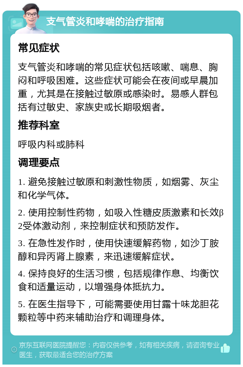 支气管炎和哮喘的治疗指南 常见症状 支气管炎和哮喘的常见症状包括咳嗽、喘息、胸闷和呼吸困难。这些症状可能会在夜间或早晨加重，尤其是在接触过敏原或感染时。易感人群包括有过敏史、家族史或长期吸烟者。 推荐科室 呼吸内科或肺科 调理要点 1. 避免接触过敏原和刺激性物质，如烟雾、灰尘和化学气体。 2. 使用控制性药物，如吸入性糖皮质激素和长效β2受体激动剂，来控制症状和预防发作。 3. 在急性发作时，使用快速缓解药物，如沙丁胺醇和异丙肾上腺素，来迅速缓解症状。 4. 保持良好的生活习惯，包括规律作息、均衡饮食和适量运动，以增强身体抵抗力。 5. 在医生指导下，可能需要使用甘露十味龙胆花颗粒等中药来辅助治疗和调理身体。