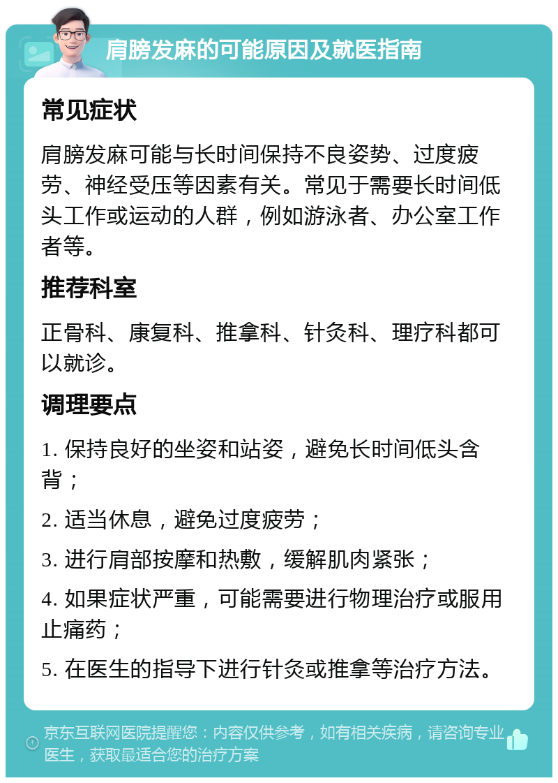 肩膀发麻的可能原因及就医指南 常见症状 肩膀发麻可能与长时间保持不良姿势、过度疲劳、神经受压等因素有关。常见于需要长时间低头工作或运动的人群，例如游泳者、办公室工作者等。 推荐科室 正骨科、康复科、推拿科、针灸科、理疗科都可以就诊。 调理要点 1. 保持良好的坐姿和站姿，避免长时间低头含背； 2. 适当休息，避免过度疲劳； 3. 进行肩部按摩和热敷，缓解肌肉紧张； 4. 如果症状严重，可能需要进行物理治疗或服用止痛药； 5. 在医生的指导下进行针灸或推拿等治疗方法。