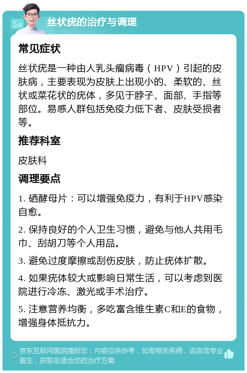 丝状疣的治疗与调理 常见症状 丝状疣是一种由人乳头瘤病毒（HPV）引起的皮肤病，主要表现为皮肤上出现小的、柔软的、丝状或菜花状的疣体，多见于脖子、面部、手指等部位。易感人群包括免疫力低下者、皮肤受损者等。 推荐科室 皮肤科 调理要点 1. 硒酵母片：可以增强免疫力，有利于HPV感染自愈。 2. 保持良好的个人卫生习惯，避免与他人共用毛巾、刮胡刀等个人用品。 3. 避免过度摩擦或刮伤皮肤，防止疣体扩散。 4. 如果疣体较大或影响日常生活，可以考虑到医院进行冷冻、激光或手术治疗。 5. 注意营养均衡，多吃富含维生素C和E的食物，增强身体抵抗力。