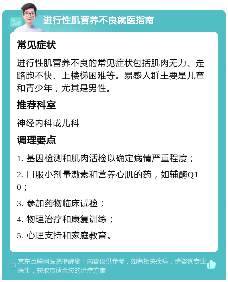 进行性肌营养不良就医指南 常见症状 进行性肌营养不良的常见症状包括肌肉无力、走路跑不快、上楼梯困难等。易感人群主要是儿童和青少年，尤其是男性。 推荐科室 神经内科或儿科 调理要点 1. 基因检测和肌肉活检以确定病情严重程度； 2. 口服小剂量激素和营养心肌的药，如辅酶Q10； 3. 参加药物临床试验； 4. 物理治疗和康复训练； 5. 心理支持和家庭教育。