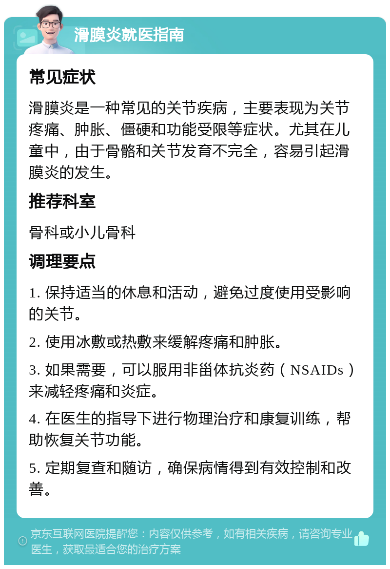 滑膜炎就医指南 常见症状 滑膜炎是一种常见的关节疾病，主要表现为关节疼痛、肿胀、僵硬和功能受限等症状。尤其在儿童中，由于骨骼和关节发育不完全，容易引起滑膜炎的发生。 推荐科室 骨科或小儿骨科 调理要点 1. 保持适当的休息和活动，避免过度使用受影响的关节。 2. 使用冰敷或热敷来缓解疼痛和肿胀。 3. 如果需要，可以服用非甾体抗炎药（NSAIDs）来减轻疼痛和炎症。 4. 在医生的指导下进行物理治疗和康复训练，帮助恢复关节功能。 5. 定期复查和随访，确保病情得到有效控制和改善。