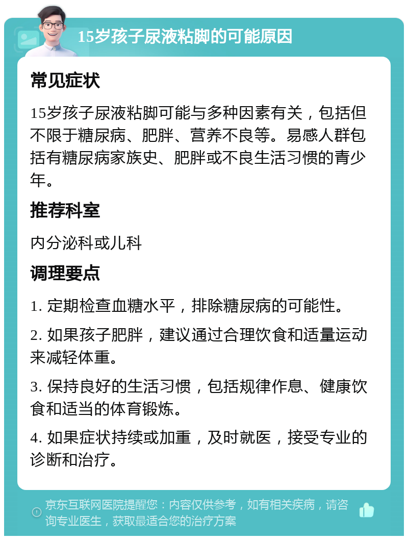 15岁孩子尿液粘脚的可能原因 常见症状 15岁孩子尿液粘脚可能与多种因素有关，包括但不限于糖尿病、肥胖、营养不良等。易感人群包括有糖尿病家族史、肥胖或不良生活习惯的青少年。 推荐科室 内分泌科或儿科 调理要点 1. 定期检查血糖水平，排除糖尿病的可能性。 2. 如果孩子肥胖，建议通过合理饮食和适量运动来减轻体重。 3. 保持良好的生活习惯，包括规律作息、健康饮食和适当的体育锻炼。 4. 如果症状持续或加重，及时就医，接受专业的诊断和治疗。