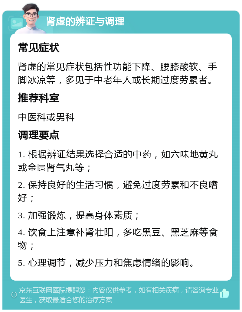 肾虚的辨证与调理 常见症状 肾虚的常见症状包括性功能下降、腰膝酸软、手脚冰凉等，多见于中老年人或长期过度劳累者。 推荐科室 中医科或男科 调理要点 1. 根据辨证结果选择合适的中药，如六味地黄丸或金匮肾气丸等； 2. 保持良好的生活习惯，避免过度劳累和不良嗜好； 3. 加强锻炼，提高身体素质； 4. 饮食上注意补肾壮阳，多吃黑豆、黑芝麻等食物； 5. 心理调节，减少压力和焦虑情绪的影响。